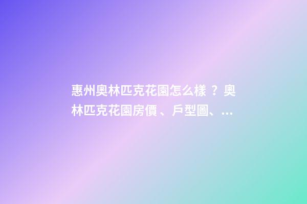 惠州奧林匹克花園怎么樣？奧林匹克花園房價、戶型圖、周邊配套樓盤分析